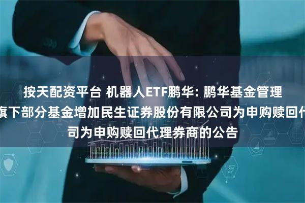 按天配资平台 机器人ETF鹏华: 鹏华基金管理有限公司关于旗下部分基金增加民生证券股份有限公司为申购赎回代理券商的公告