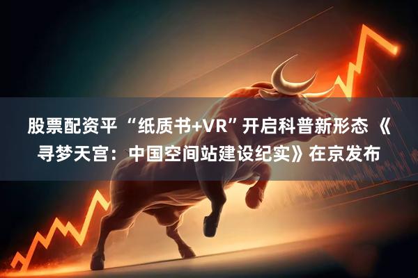 股票配资平 “纸质书+VR”开启科普新形态 《寻梦天宫：中国空间站建设纪实》在京发布