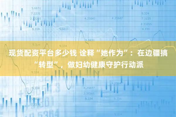 现货配资平台多少钱 诠释“她作为”:在边疆搞“转型”,做妇幼健康守护行动派