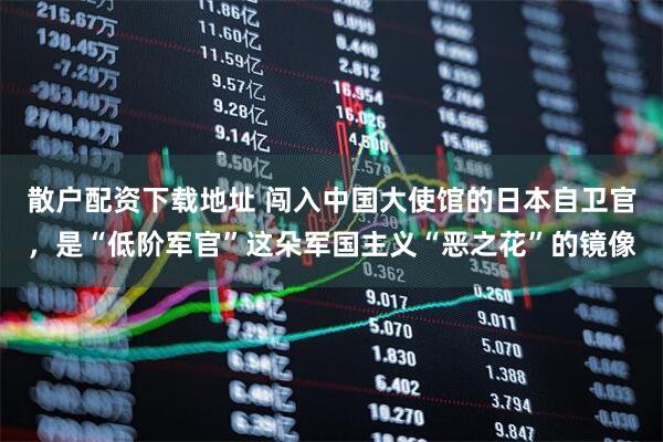 散户配资下载地址 闯入中国大使馆的日本自卫官，是“低阶军官”这朵军国主义“恶之花”的镜像
