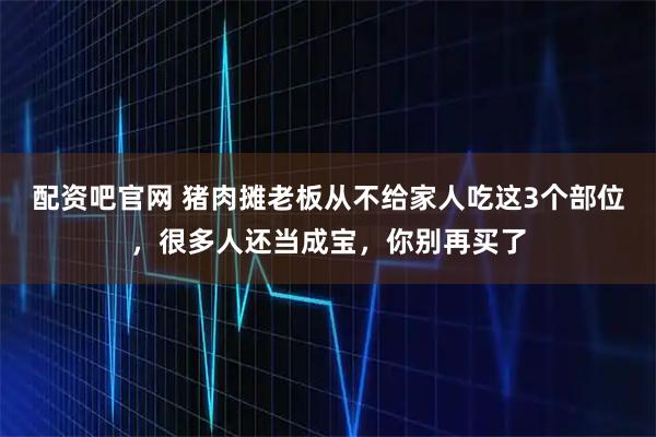 配资吧官网 猪肉摊老板从不给家人吃这3个部位，很多人还当成宝，你别再买了