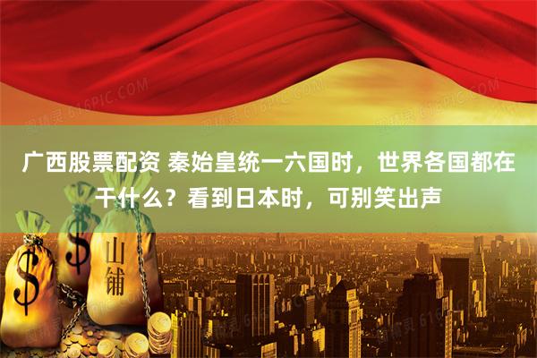 广西股票配资 秦始皇统一六国时，世界各国都在干什么？看到日本时，可别笑出声