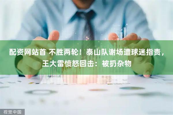配资网站首 不胜两轮！泰山队谢场遭球迷指责，王大雷愤怒回击：被扔杂物