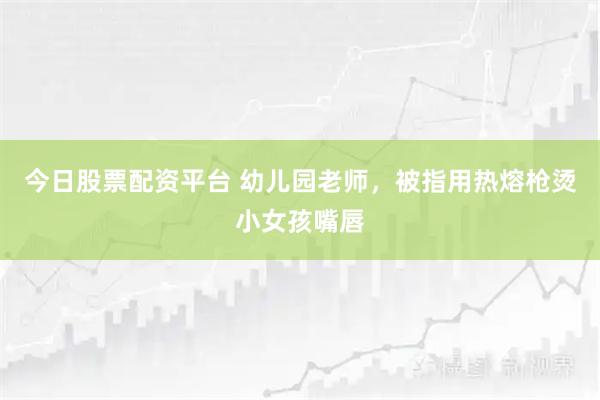 今日股票配资平台 幼儿园老师，被指用热熔枪烫小女孩嘴唇