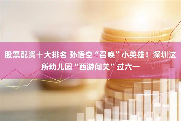 股票配资十大排名 孙悟空“召唤”小英雄！深圳这所幼儿园“西游闯关”过六一