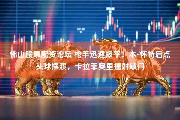 佛山股票配资论坛 枪手迅速扳平！本·怀特后点头球摆渡，卡拉菲奥里撞射破门