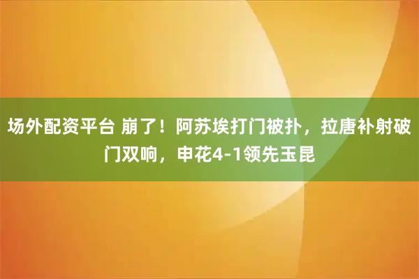 场外配资平台 崩了！阿苏埃打门被扑，拉唐补射破门双响，申花4-1领先玉昆
