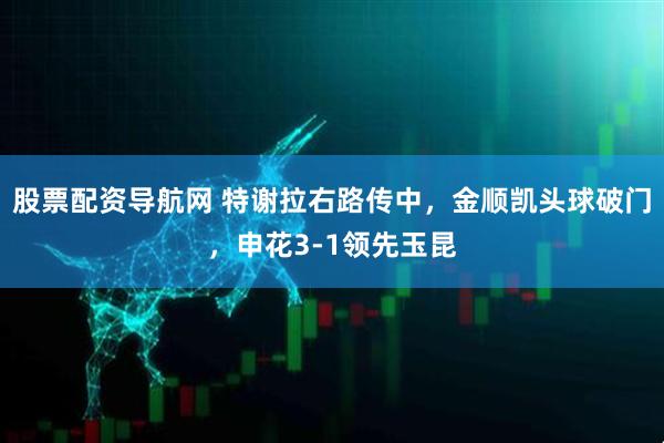 股票配资导航网 特谢拉右路传中，金顺凯头球破门，申花3-1领先玉昆